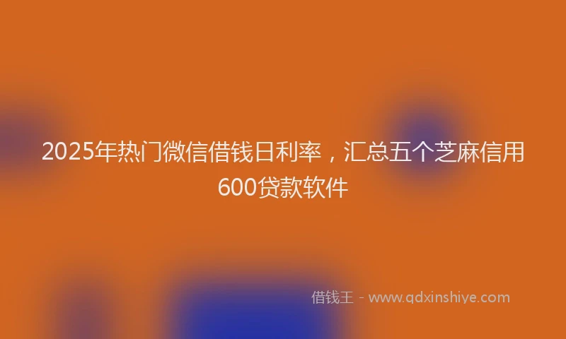 2025年热门微信借钱日利率，汇总五个芝麻信用600贷款软件