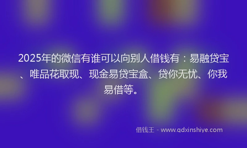 2025年的微信有谁可以向别人借钱有：易融贷宝、唯品花取现、现金易贷宝盒、贷你无忧、你我易借等。