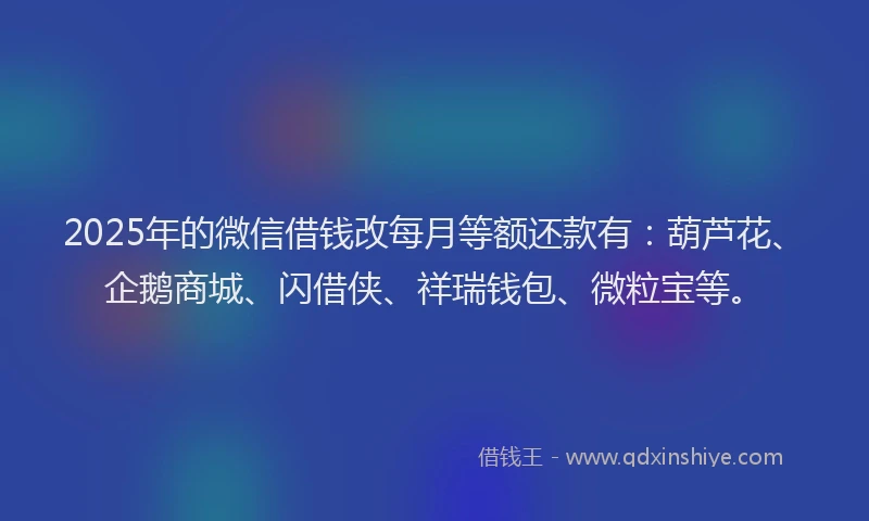 2025年的微信借钱改每月等额还款有：葫芦花、企鹅商城、闪借侠、祥瑞钱包、微粒宝等。