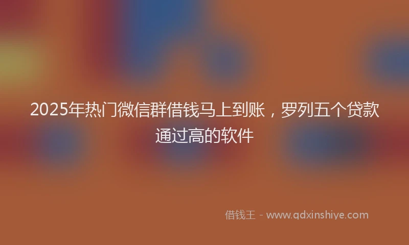 2025年热门微信群借钱马上到账，罗列五个贷款通过高的软件