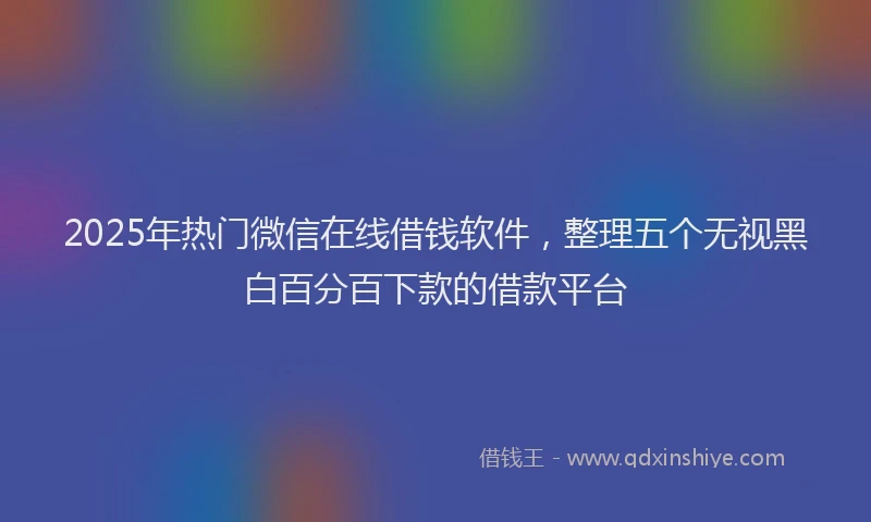 2025年热门微信在线借钱软件，整理五个无视黑白百分百下款的借款平台