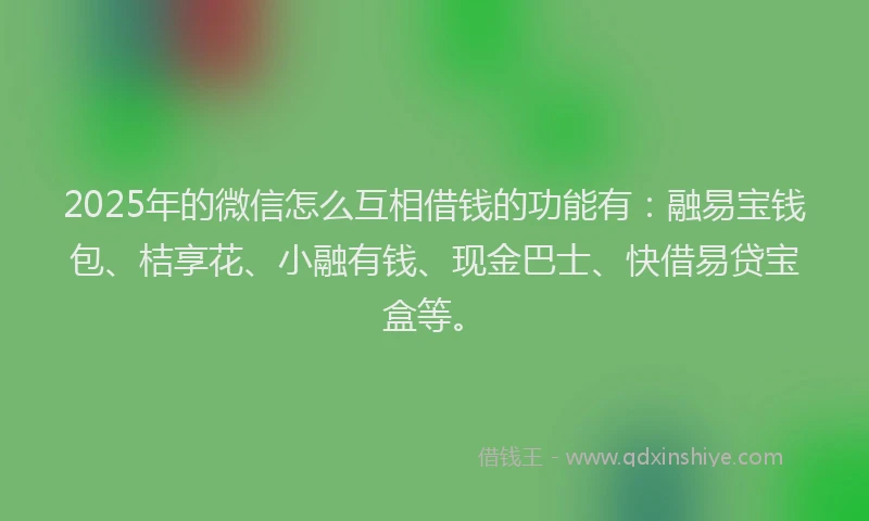 2025年的微信怎么互相借钱的功能有：融易宝钱包、桔享花、小融有钱、现金巴士、快借易贷宝盒等。