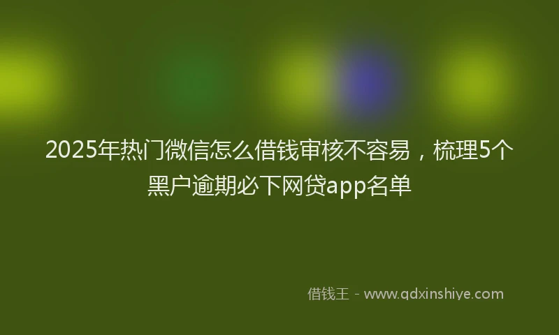 2025年热门微信怎么借钱审核不容易，梳理5个黑户逾期必下网贷app名单