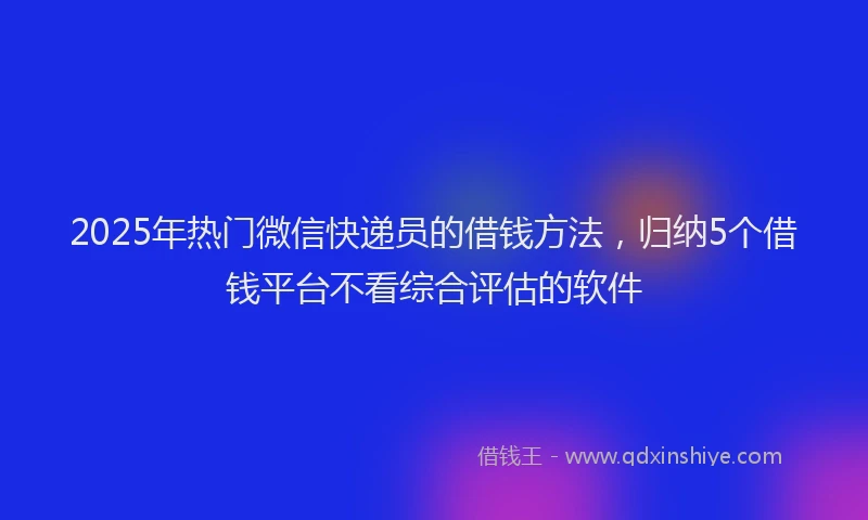 2025年热门微信快递员的借钱方法，归纳5个借钱平台不看综合评估的软件