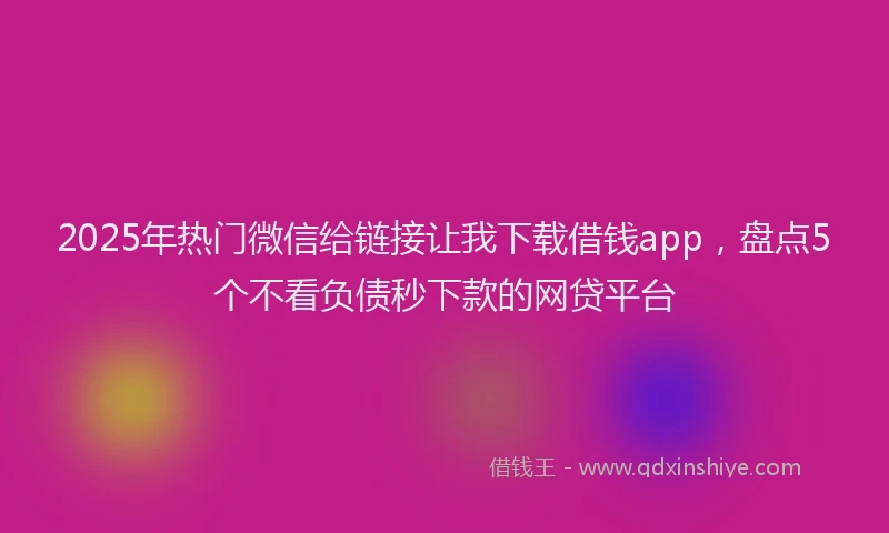 2025年热门微信给链接让我下载借钱app，盘点5个不看负债秒下款的网贷平台
