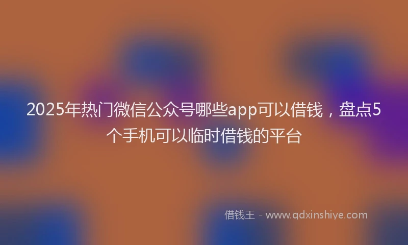 2025年热门微信公众号哪些app可以借钱，盘点5个手机可以临时借钱的平台