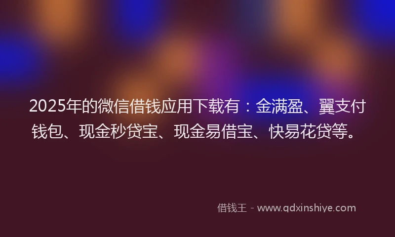2025年的微信借钱应用下载有：金满盈、翼支付钱包、现金秒贷宝、现金易借宝、快易花贷等。