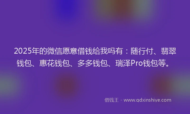 2025年的微信愿意借钱给我吗有：随行付、翡翠钱包、惠花钱包、多多钱包、瑞泽Pro钱包等。