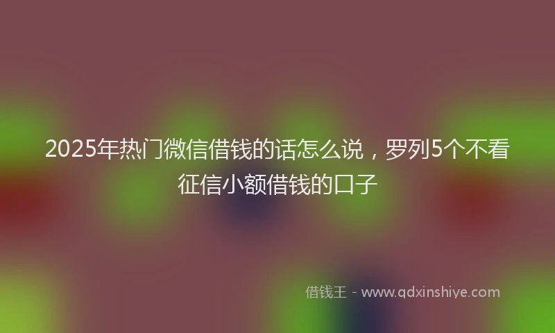 2025年热门微信借钱的话怎么说，罗列5个不看征信小额借钱的口子