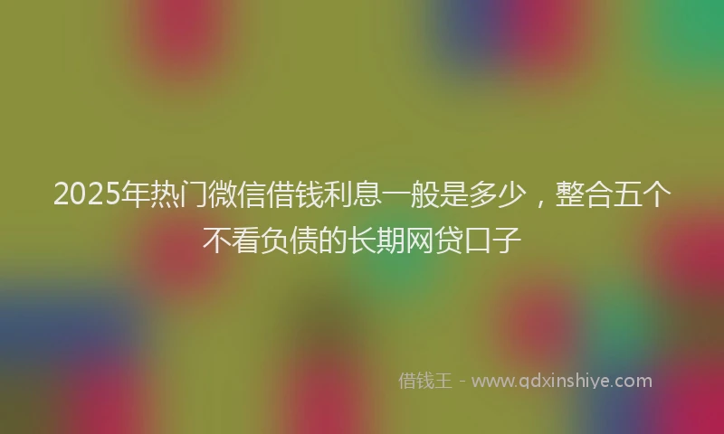 2025年热门微信借钱利息一般是多少，整合五个不看负债的长期网贷口子
