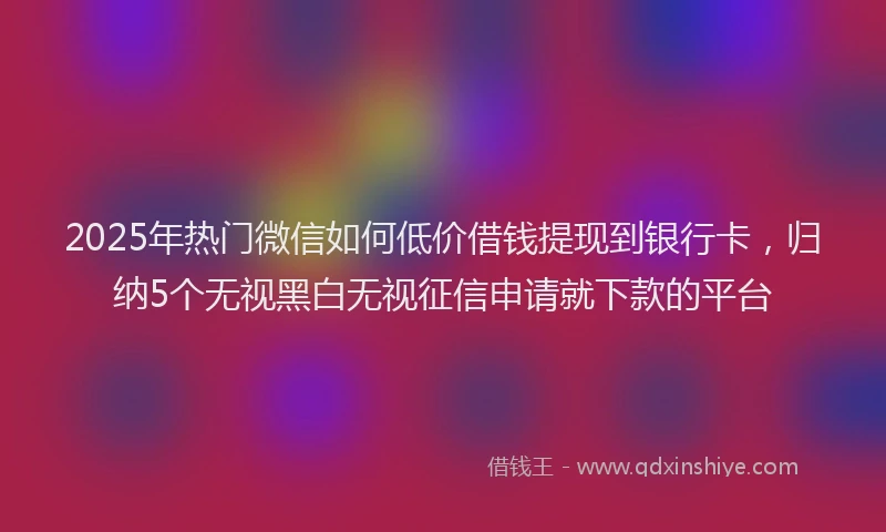 2025年热门微信如何低价借钱提现到银行卡，归纳5个无视黑白无视征信申请就下款的平台