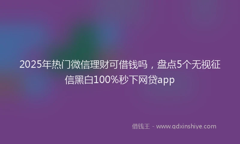 2025年热门微信理财可借钱吗，盘点5个无视征信黑白100%秒下网贷app