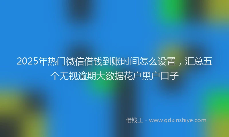 2025年热门微信借钱到账时间怎么设置，汇总五个无视逾期大数据花户黑户口子
