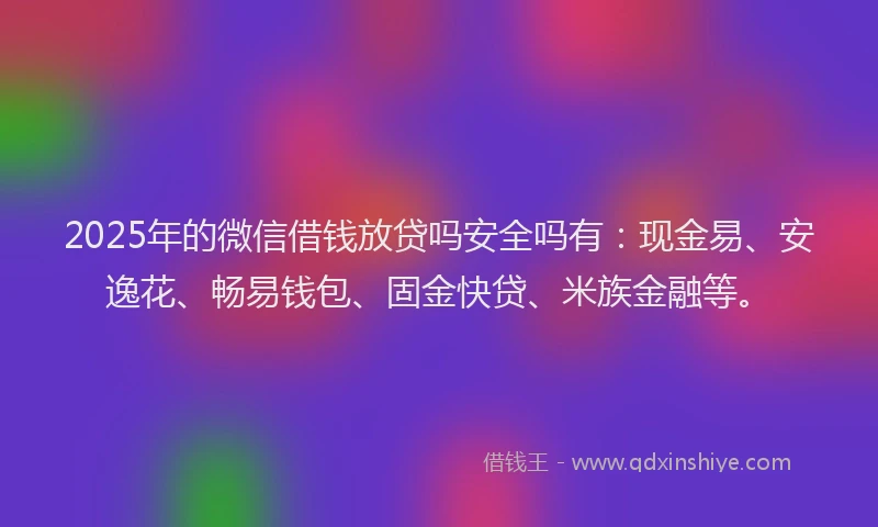2025年的微信借钱放贷吗安全吗有：现金易、安逸花、畅易钱包、固金快贷、米族金融等。