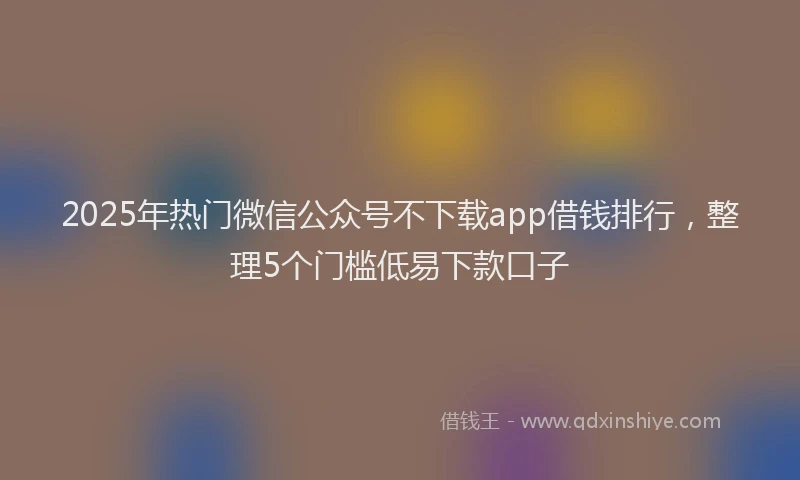 2025年热门微信公众号不下载app借钱排行，整理5个门槛低易下款口子