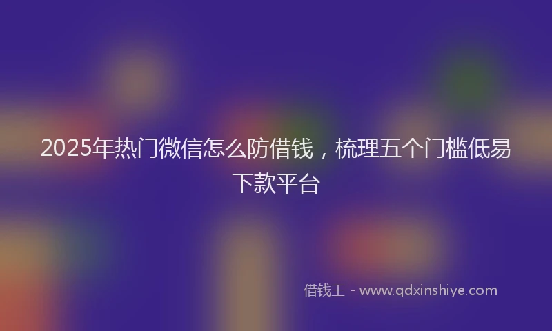 2025年热门微信怎么防借钱，梳理五个门槛低易下款平台