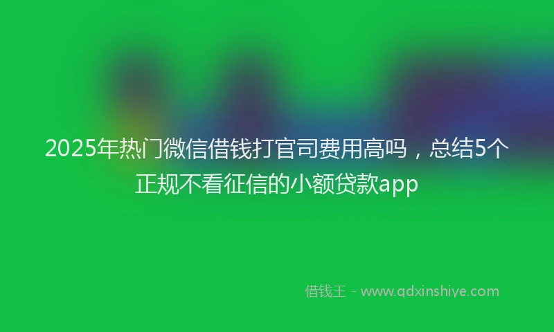 2025年热门微信借钱打官司费用高吗，总结5个正规不看征信的小额贷款app