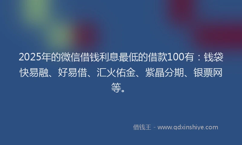2025年的微信借钱利息最低的借款100有：钱袋快易融、好易借、汇火佑金、紫晶分期、银票网等。