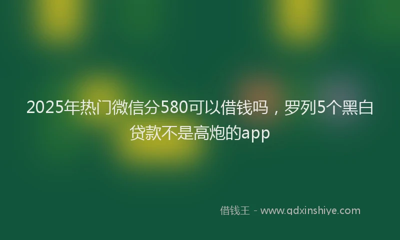 2025年热门微信分580可以借钱吗，罗列5个黑白贷款不是高炮的app