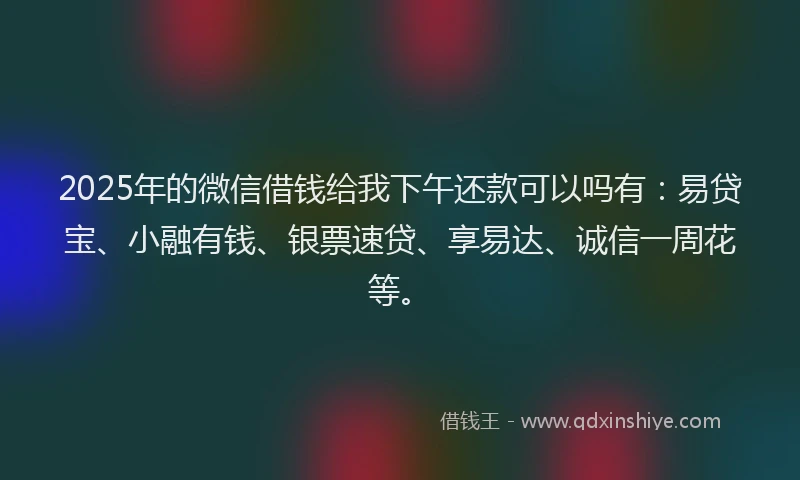 2025年的微信借钱给我下午还款可以吗有：易贷宝、小融有钱、银票速贷、享易达、诚信一周花等。