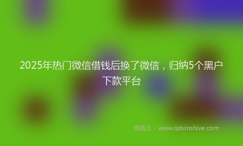 2025年热门微信借钱后换了微信，归纳5个黑户下款平台
