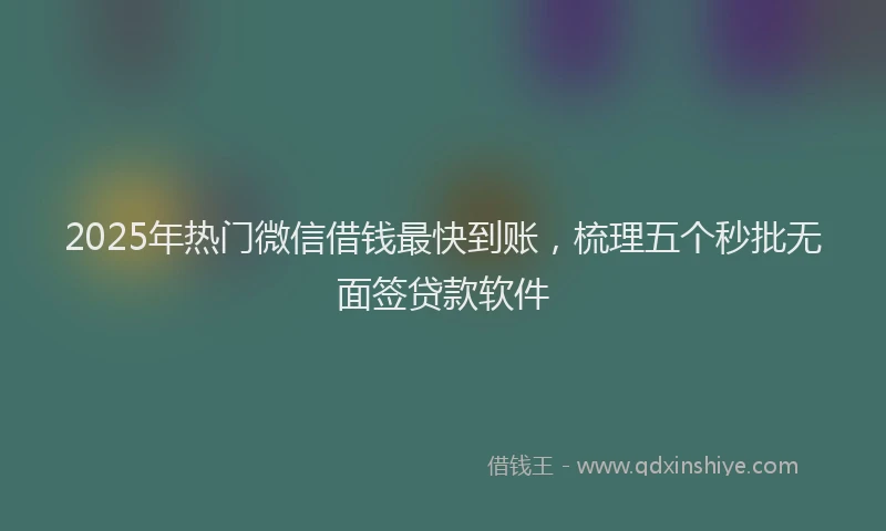 2025年热门微信借钱最快到账，梳理五个秒批无面签贷款软件