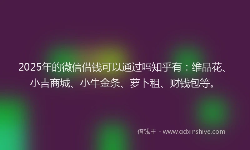 2025年的微信借钱可以通过吗知乎有：维品花、小吉商城、小牛金条、萝卜租、财钱包等。