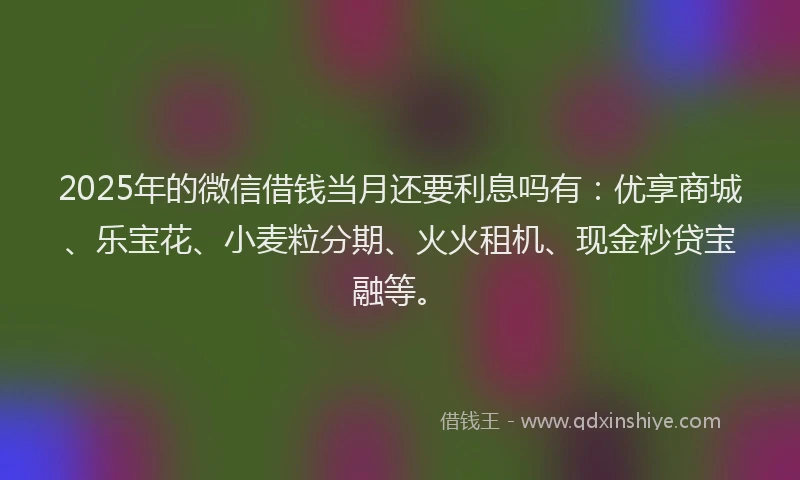 2025年的微信借钱当月还要利息吗有：优享商城、乐宝花、小麦粒分期、火火租机、现金秒贷宝融等。