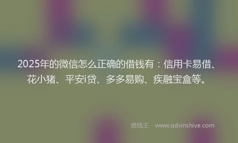 2025年的微信怎么正确的借钱有：信用卡易借、花小猪、平安i贷、多多易购、疾融宝盒等。