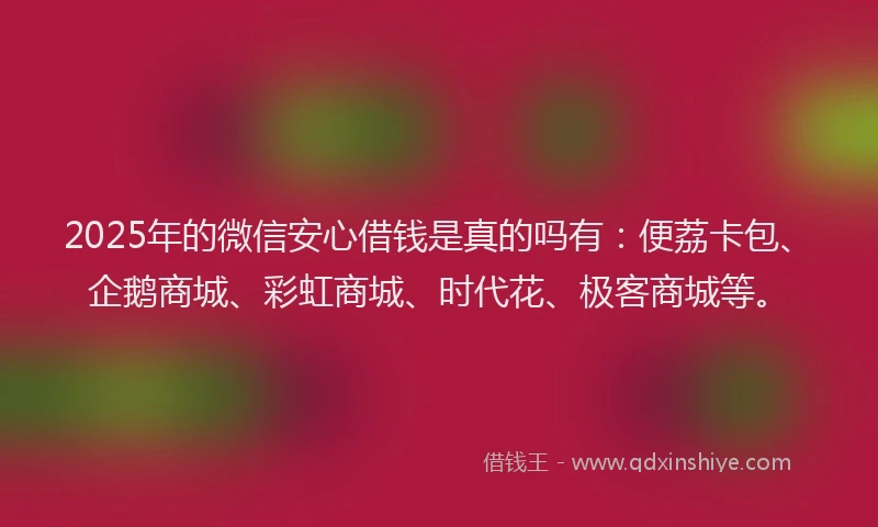 2025年的微信安心借钱是真的吗有：便荔卡包、企鹅商城、彩虹商城、时代花、极客商城等。