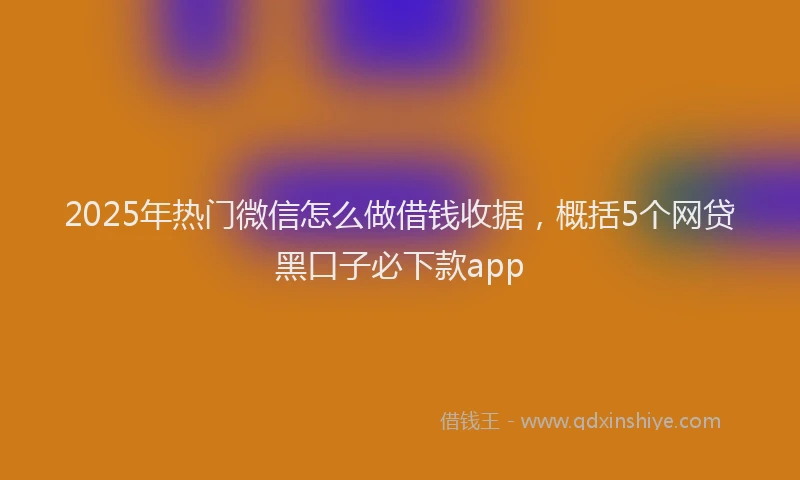 2025年热门微信怎么做借钱收据，概括5个网贷黑口子必下款app