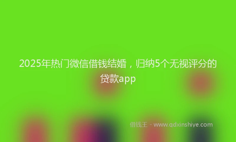 2025年热门微信借钱结婚，归纳5个无视评分的贷款app