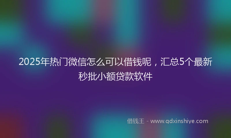 2025年热门微信怎么可以借钱呢，汇总5个最新秒批小额贷款软件