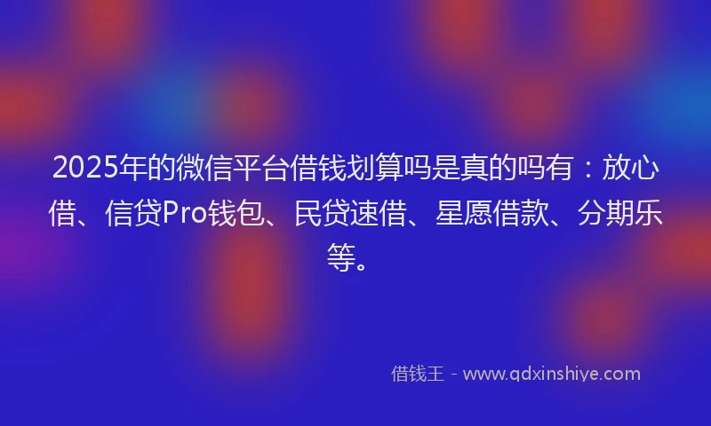 2025年的微信平台借钱划算吗是真的吗有：放心借、信贷Pro钱包、民贷速借、星愿借款、分期乐等。