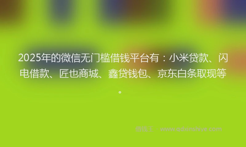 2025年的微信无门槛借钱平台有：小米贷款、闪电借款、匠也商城、鑫贷钱包、京东白条取现等。