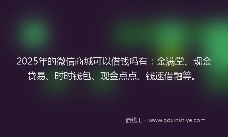 2025年的微信商城可以借钱吗有：金满堂、现金贷易、时时钱包、现金点点、钱速借融等。