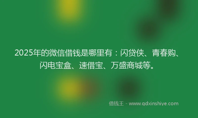 2025年的微信借钱是哪里有：闪贷侠、青春购、闪电宝盒、速借宝、万盛商城等。