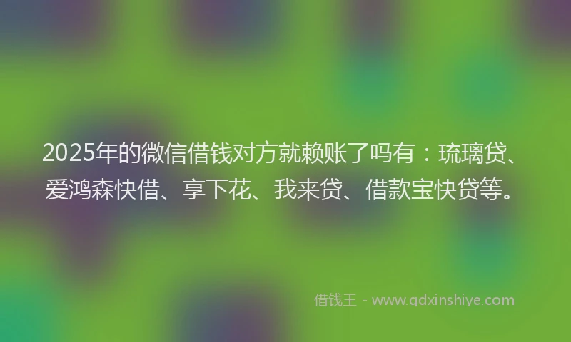 2025年的微信借钱对方就赖账了吗有：琉璃贷、爱鸿森快借、享下花、我来贷、借款宝快贷等。