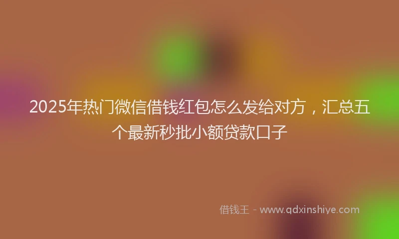2025年热门微信借钱红包怎么发给对方，汇总五个最新秒批小额贷款口子