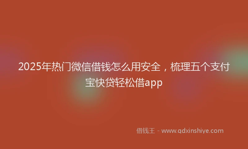 2025年热门微信借钱怎么用安全，梳理五个支付宝快贷轻松借app