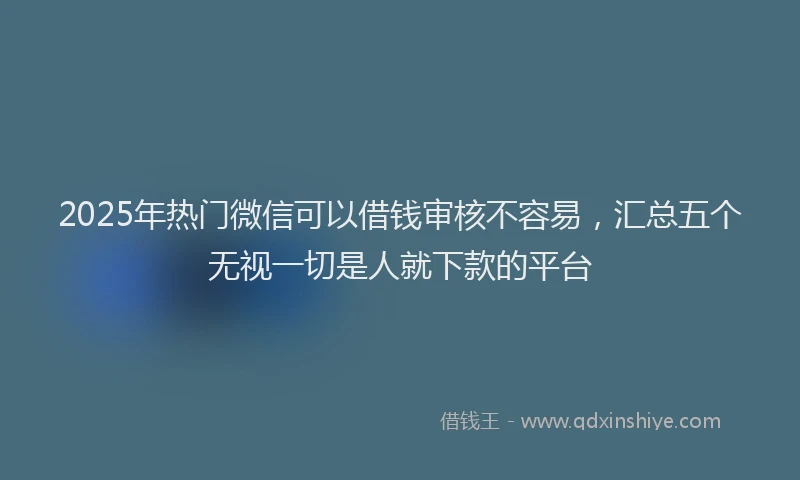 2025年热门微信可以借钱审核不容易，汇总五个无视一切是人就下款的平台