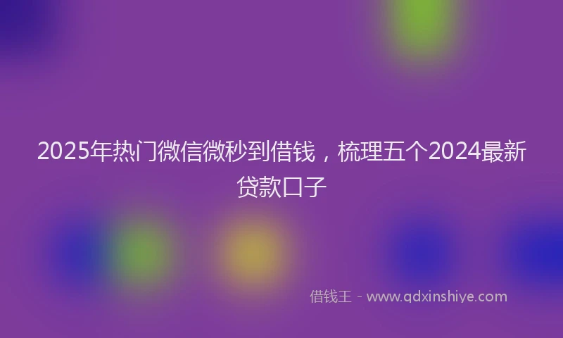 2025年热门微信微秒到借钱，梳理五个2024最新贷款口子
