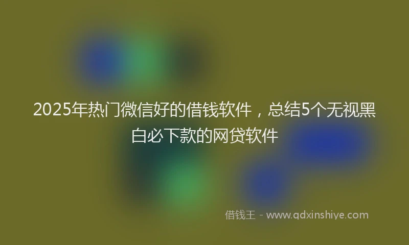 2025年热门微信好的借钱软件，总结5个无视黑白必下款的网贷软件