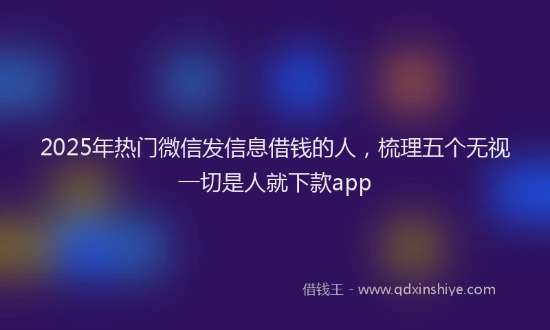2025年热门微信发信息借钱的人，梳理五个无视一切是人就下款app