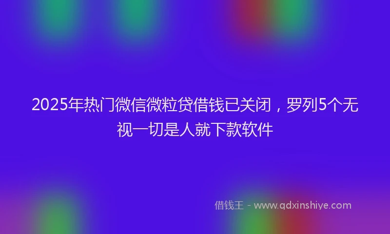 2025年热门微信微粒贷借钱已关闭，罗列5个无视一切是人就下款软件