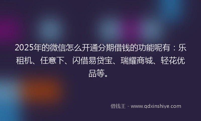 2025年的微信怎么开通分期借钱的功能呢有：乐租机、任意下、闪借易贷宝、瑞耀商城、轻花优品等。