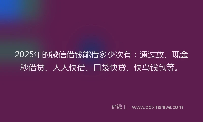 2025年的微信借钱能借多少次有：通过放、现金秒借贷、人人快借、口袋快贷、快鸟钱包等。