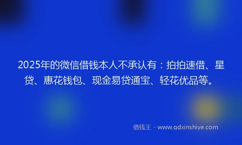 2025年的微信借钱本人不承认有：拍拍速借、星贷、惠花钱包、现金易贷通宝、轻花优品等。