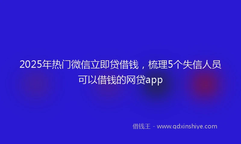 2025年热门微信立即贷借钱，梳理5个失信人员可以借钱的网贷app
