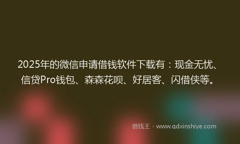 2025年的微信申请借钱软件下载有：现金无忧、信贷Pro钱包、森森花呗、好居客、闪借侠等。